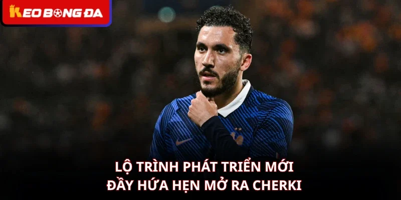 Lộ trình phát triển mới đầy hứa hẹn mở ra Cherki
