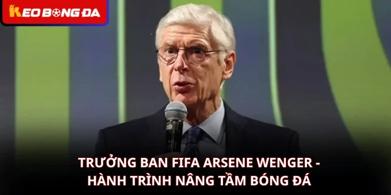 Trưởng Ban FIFA Arsene Wenger - Hành Trình Nâng Tầm Bóng Đá